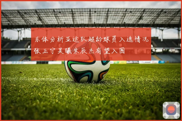 东体分析亚运队超龄球员入选情况张玉宁吴曦朱辰杰有望入围