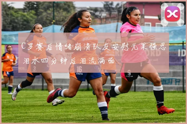 C罗赛后情绪崩溃队友安慰无果强忍泪水四分钟后泪流满面