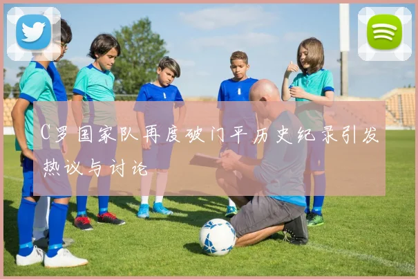 C罗国家队再度破门平历史纪录引发热议与讨论