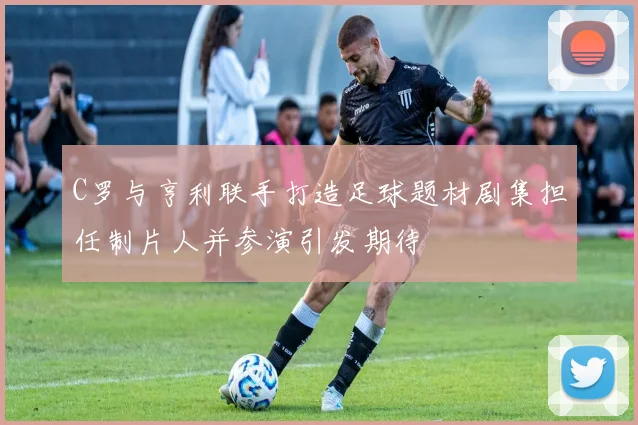 C罗与亨利联手打造足球题材剧集担任制片人并参演引发期待